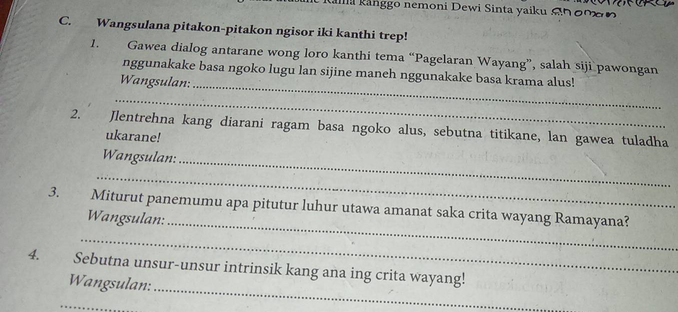 Kallia Kanggo nemoni Dewi Sinta yaiku Snomn 
C. Wangsulana pitakon-pitakon ngisor iki kanthi trep! 
1. Gawea dialog antarane wong loro kanthi tema “Pagelaran Wayang”, salah siji pawongan 
_ 
nggunakake basa ngoko lugu lan sijine maneh nggunakake basa krama alus! 
Wangsulan: 
_ 
2. Jlentrehna kang diarani ragam basa ngoko alus, sebutna titikane, lan gawea tuladha 
ukarane! 
Wangsulan:_ 
_ 
3. . > , Miturut panemumu apa pitutur luhur utawa amanat saka crita wayang Ramayana? 
Wangsulan:_ 
_ 
4. Sebutna unsur-unsur intrinsik kang ana ing crita wayang! 
Wangsulan:_ 
_