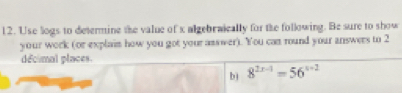 Use logs to determine the value of x algebraically for the following. Be sure to show 
your work (or explain how you got your asswer). You can round your answers to 2
décimal places 
b) 8^(2x-1)=56^(x+2)