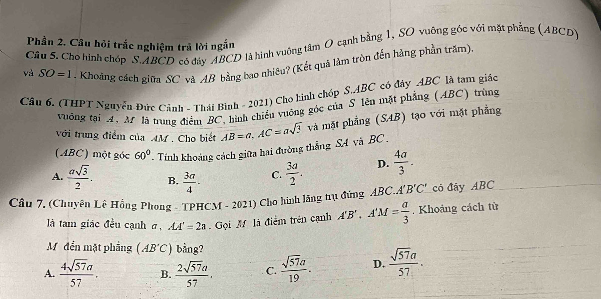 Phần 2. Câu hỏi trắc nghiệm trả lời ngắn
Câu 5. Cho hình chóp S. ABCD có đáy ABCD là hình vuông tâm O cạnh bằng 1, SO vuông góc với mặt phẳng (ABCD)
và SO=1. Khoảng cách giữa SC và AB bằng bao nhiêu? (Kết quả làm tròn đến hàng phần trăm).
Câu 6. (THPT Nguyễn Đức Cảnh - Thái Bình - 2021) Cho hình chóp S. ABC có đáy ABC là tam giác
vuông tại A. M là trung điểm BC, hình chiếu vuông góc của S lên mặt phẳng (ABC) trùng
với trung điểm của AM. Cho biết AB=a, AC=asqrt(3) và mặt phẳng (SAB) tạo với mặt phẳng
(ABC) một góc 60° * Tính khoảng cách giữa hai đường thẳng SA và BC.
A.  asqrt(3)/2 .  3a/2 .
D.  4a/3 .
B.  3a/4 . 
C.
Câu 7. (Chuyên Lê Hồng Phong - TPHCM - 2021) Cho hình lăng trụ đứng ABC. A'B'C' có đáy ABC
là tam giác đều cạnh σ, AA'=2a. Gọi M là điểm trên cạnh A'B', A'M= a/3 . Khoảng cách từ
Mỹđến mặt phẳng (AB'C) bằng?
A.  4sqrt(57)a/57 .  2sqrt(57)a/57 . C.  sqrt(57)a/19 .
D.  sqrt(57)a/57 . 
B.