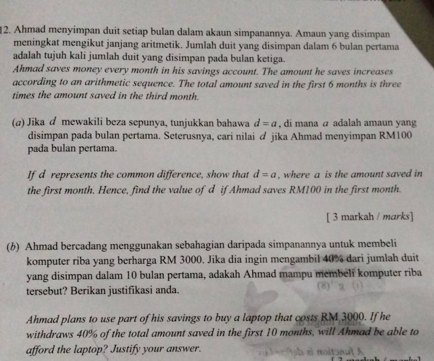 Ahmad menyimpan duit setiap bulan dalam akaun simpanannya. Amaun yang disimpan 
meningkat mengikut janjang aritmetik. Jumlah duit yang disimpan dalam 6 bulan pertama 
adalah tujuh kali jumlah duit yang disimpan pada bulan ketiga. 
Ahmad saves money every month in his savings account. The amount he saves increases 
according to an arithmetic sequence. The total amount saved in the first 6 months is three 
times the amount saved in the third month. 
(a) Jika d mewakili beza sepunya, tunjukkan bahawa d=a , di mana a adalah amaun yan 
disimpan pada bulan pertama. Seterusnya, cari nilai & jika Ahmad menyimpan RM100
pada bulan pertama. 
If d represents the common difference, show that d=a , where a is the amount saved in 
the first month. Hence, find the value of d if Ahmad saves RM100 in the first month. 
[ 3 markah / marks] 
(b) Ahmad bercadang menggunakan sebahagian daripada simpanannya untuk membeli 
komputer riba yang berharga RM 3000. Jika dia ingin mengambil 40% dari jumlah duit 
yang disimpan dalam 10 bulan pertama, adakah Ahmad mampu membeli komputer riba 
tersebut? Berikan justifikasi anda. 
Ahmad plans to use part of his savings to buy a laptop that costs RM 3000. If he 
withdraws 40% of the total amount saved in the first 10 months, will Ahmad be able to 
afford the laptop? Justify your answer.