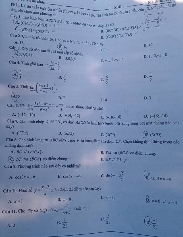 tên thí sinh:_ Mã để thị
Phần I. Câu trắc nghiệm nhiều phương án lựa chọn. Thí sinh trả lời từ câu 1 đến câu 12. Mỗi câu hỏi thí
SBD:
sinh chi chọn một phương án.
A (CB'A')/(BAD)
Câu 1. Cho hình hộp AB CD.A'B'C'D'. Mệnh đề nào sau đây là sai? (BCC'B')//(DAA'D')
C. (BDA')/(B'D'C)
B.
D. (CAB')//(A'C'D)
Câu 2. Cho cấp số nhân (u_n) có u_7=64,u_6=-32. Tính u_5·
A. 15 B 16
D. 19
C. 14
Câu 3. Dãy số nào sau đây là một cấp số cộng?
A 5,7,9,11 B. −3,0,3,8 C. −1,−1,−3,−4
D. 1,−2,−3,−8
Câu 4. Tính giới hạn lim  (3n+5)/5n-2 .
A.  3/5   4/5 
B.  2/5 
C.  6/5 
D.
Câu 5. Tính limlimits _xto -1( (4x+4)/x+1 +1).
A 5 B. 7 C. 4 D. 3
Câu 6. Nếu limlimits _xto 3 (3x^2-4x+m)/9-x^2 = (-7)/3  thì m thuộc khoảng nào?
A. (-12;-10) B. (-14;-12) C. (-18;-16) D. (-16;-14)
Câu 7. Cho hình chóp S.ABCD , có đáy ABCD là hình bình hành. AB song song với mặt phẳng nào sau
đây?
A. (CDA) B. (SDA) C. (SCA) D. (SCD)
Câu 8. Cho hình lăng trụ ABC.MNP , gọi F là trung điểm của đoạn CP . Chọn khẳng định đúng trong các
khẳng định sau?
A. BCparallel ( ANN 1) B. PM và (BCA) có điểm chung.
C, NF và (BCA) có điểm chung. D. NPparallel BA.
Câu 9. Phương trình nào sau đây có nghiệm?
A. cos 3x=-π B. sin 4x=-4 C. sin 2x= sqrt(7)/2  tan 4x=-4
Câu 10. Hàm số y= (x-3)/x  gián đoạn tại điểm nào sau đây?
B. x=0. C. x=3.
A. x=1. D. x=0 và x=3.
Câu 11. Cho dãy số (u_n) có u_n= (-1)/n+5 . Tính u_16.
B.  1/21 
C.  2/21 
A. 0 D.  ()-1)/21 