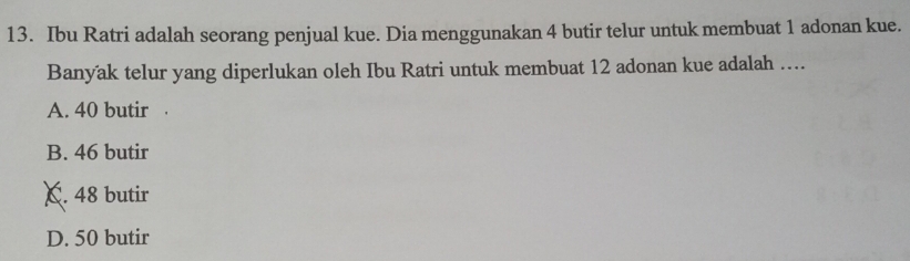 Ibu Ratri adalah seorang penjual kue. Dia menggunakan 4 butir telur untuk membuat 1 adonan kue.
Banyak telur yang diperlukan oleh Ibu Ratri untuk membuat 12 adonan kue adalah ....
A. 40 butir .
B. 46 butir
C. 48 butir
D. 50 butir