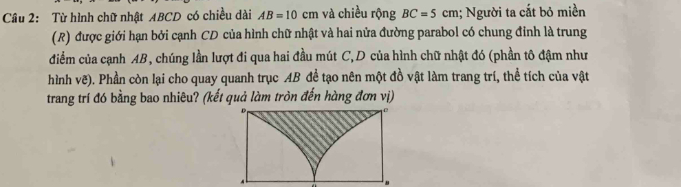 Từ hình chữ nhật ABCD có chiều dài AB=10cm và chiều rộng BC=5cm; Người ta cắt bỏ miền 
(R) được giới hạn bởi cạnh CD của hình chữ nhật và hai nửa đường parabol có chung đỉnh là trung 
điểm của cạnh AB, chúng lần lượt đi qua hai đầu mút C,D của hình chữ nhật đó (phần tô đậm như 
hình vẽ). Phần còn lại cho quay quanh trục AB để tạo nên một đồ vật làm trang trí, thể tích của vật 
trang trí đó bằng bao nhiêu? (kết quả làm tròn đến hàng đơn vị)