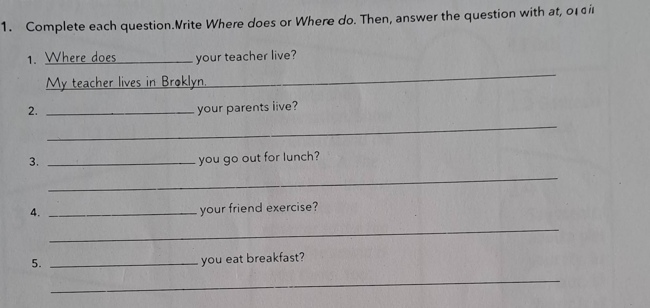 Complete each question.Vrite Where does or Where do. Then, answer the question with at, o1i 
1. Where does your teacher live? 
My teacher lives in Broklyn. 
_ 
2. _your parents live? 
_ 
3. _you go out for lunch? 
_ 
4._ 
your friend exercise? 
_ 
5._ 
you eat breakfast? 
_