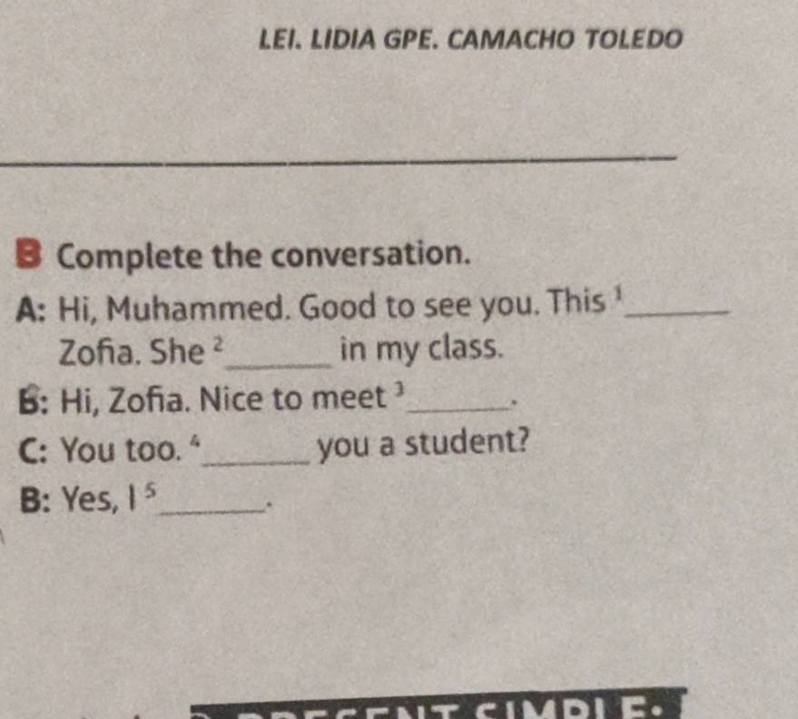 LEI. LIDIA GPE. CAMACHO TOLEDO 
B Complete the conversation. 
A: Hi, Muhammed. Good to see you. This _ 
Zofa. She ²_ in my class. 
B: Hi, Zofa. Nice to meet _ 
、 
C: You too."_ you a student? 
B: Yes, 1^5 _ 
.