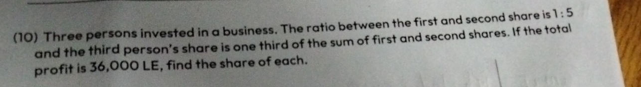 (10) Three persons invested in a business. The ratio between the first and second share is 1:5
and the third person’s share is one third of the sum of first and second shares. If the total 
profit is 36,000 LE, find the share of each.