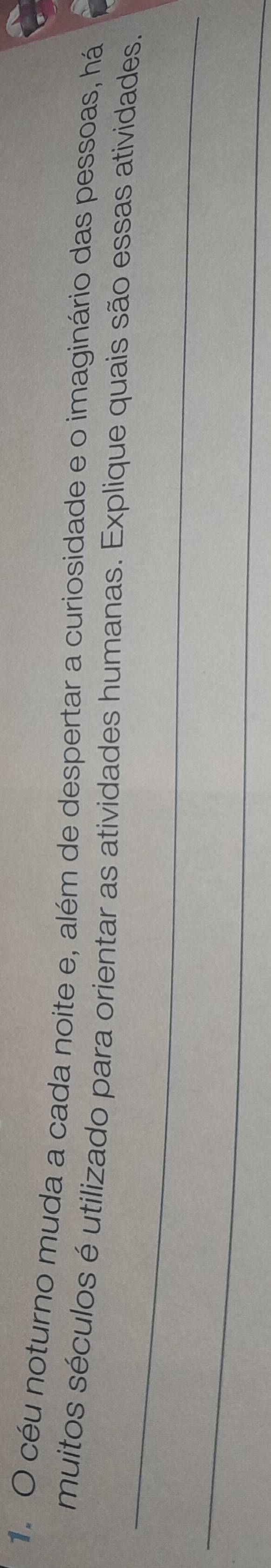 céu noturno muda a cada noite e, além de despertar a curiosidade e o imaginário das pessoas, há 
_ 
muitos séculos é utilizado para orientar as atividades humanas. Explique quais são essas atividades. 
_