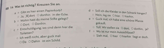 ⊥ 14 Was ist richtig? Kreuzen Sie an. 
Gibt es hier einen Papierkorb? 
d Soll ich die Kleider in den Schrank hängen? 
Ja, ¤dort ○ dorthin in der Ecke. 
Nein, leg sie ○ hier. ○ hierhin. 
Wohin hast du meine Stifte gelegt? Guck mal, ich habe eine schöne Pflanze 
○ Dort. ○ Dorthin. 
gekauft. 
C Entschuldigung, wo sind denn hier die Toll. Wir stellen sie O dort, ○ dorthin, ja? 
Toiletten? 
Wo ist nur mein Autoschlüssel? 
Ich weiß nicht, aber guck mal: Sieh mal, O hier O hierhin liegt er doch. 
Da ○Dahin ist ein Schild.