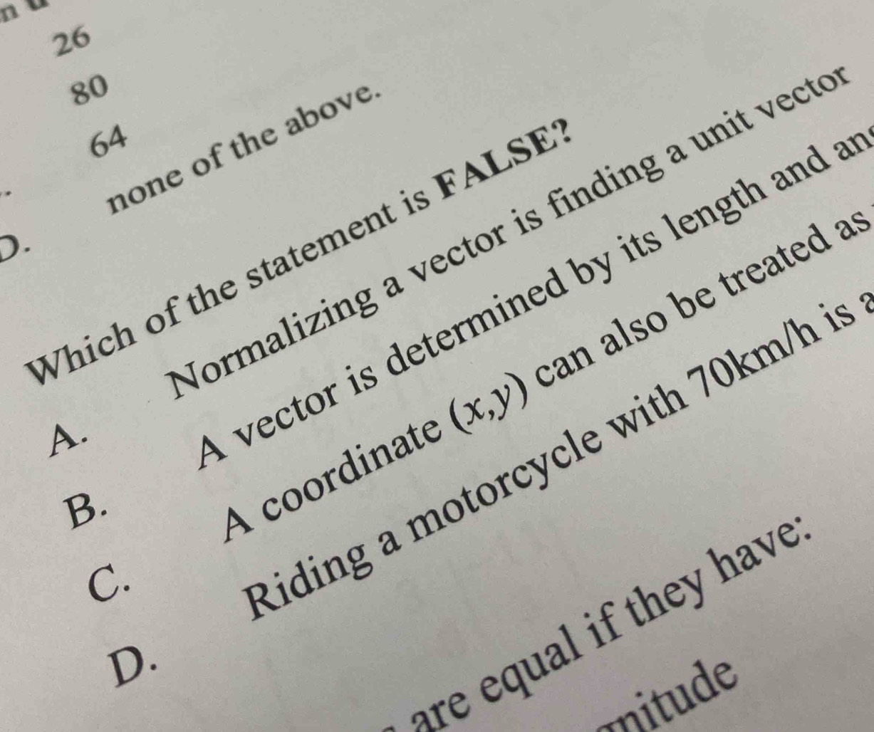 26
80
64
none of the above
).
. Normalizing a vector is finding a unit vect
Which of the statement is FALSE
A vector is determined by its length and
C. A coordinate (x,y) can also be treated a. Riding a motorcycle with 70km/h i
B.
are equal if they have
mnitude