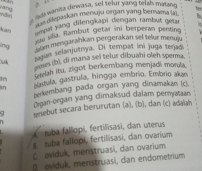 kan
D. D.
yang ter
:. Pada wanita dewasa, sel telur yang telah matang
rdiri Bu
akan dilepaskan menuju organ yang bernama (a),
is
kan
tempat yang dilengkapi dengan rambut getar .
atau silia. Rambut getar ini berperan penting
k
ing
dalam mengarahkan pergerakan sel telur menuju
proses (b), di mana sel telur dibuahi oleh sperma.
tuk 
bagian selanjutnya. Di tempat ini juga terjadi
an Setelah itu, zigot berkembang menjadi morula,
an blastula, gastrula, hingga embrio. Embrio akan
berkembang pada organ yang dinamakan (c).
Organ-organ yang dimaksud dalam pernyataan
g tersebut secara berurutan (a), (b), dan (c) adalah
n
A. tuba fallopi, fertilisasi, dan uterus
B. tuba fallopi, fertilisasi, dan ovarium
C. oviduk, menstruasi, dan ovarium
D. oviduk, menstruasi, dan endometrium