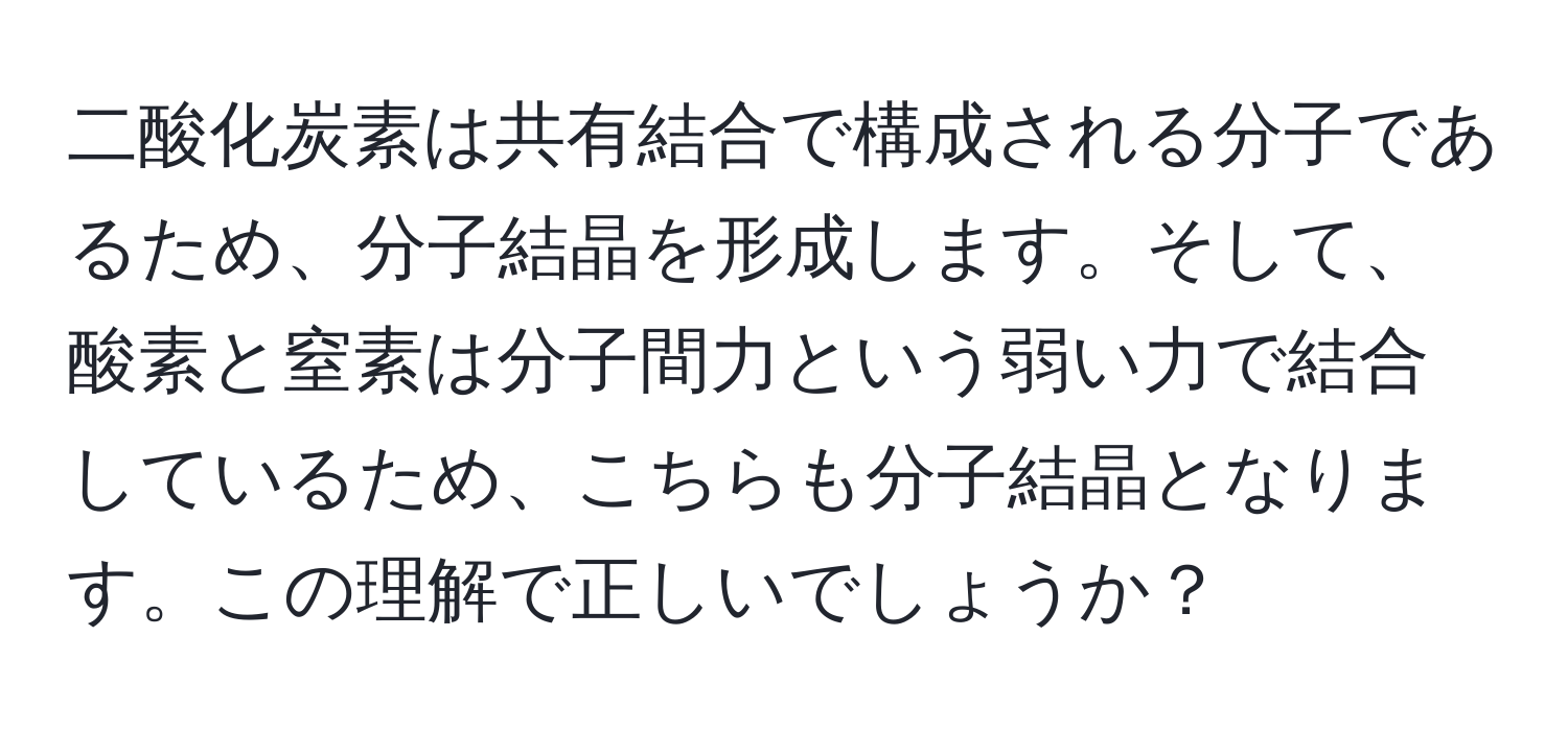 二酸化炭素は共有結合で構成される分子であるため、分子結晶を形成します。そして、酸素と窒素は分子間力という弱い力で結合しているため、こちらも分子結晶となります。この理解で正しいでしょうか？