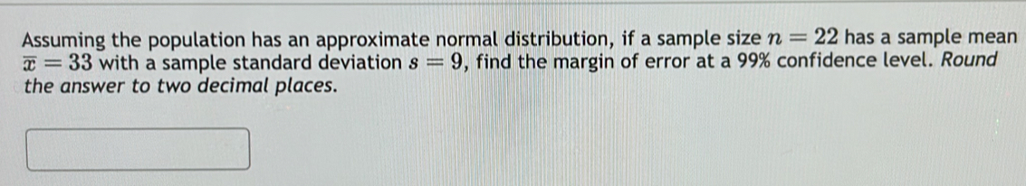 Assuming the population has an approximate normal distribution, if a sample size n=22 has a sample mean
overline x=33 with a sample standard deviation s=9 , find the margin of error at a 99% confidence level. Round 
the answer to two decimal places.