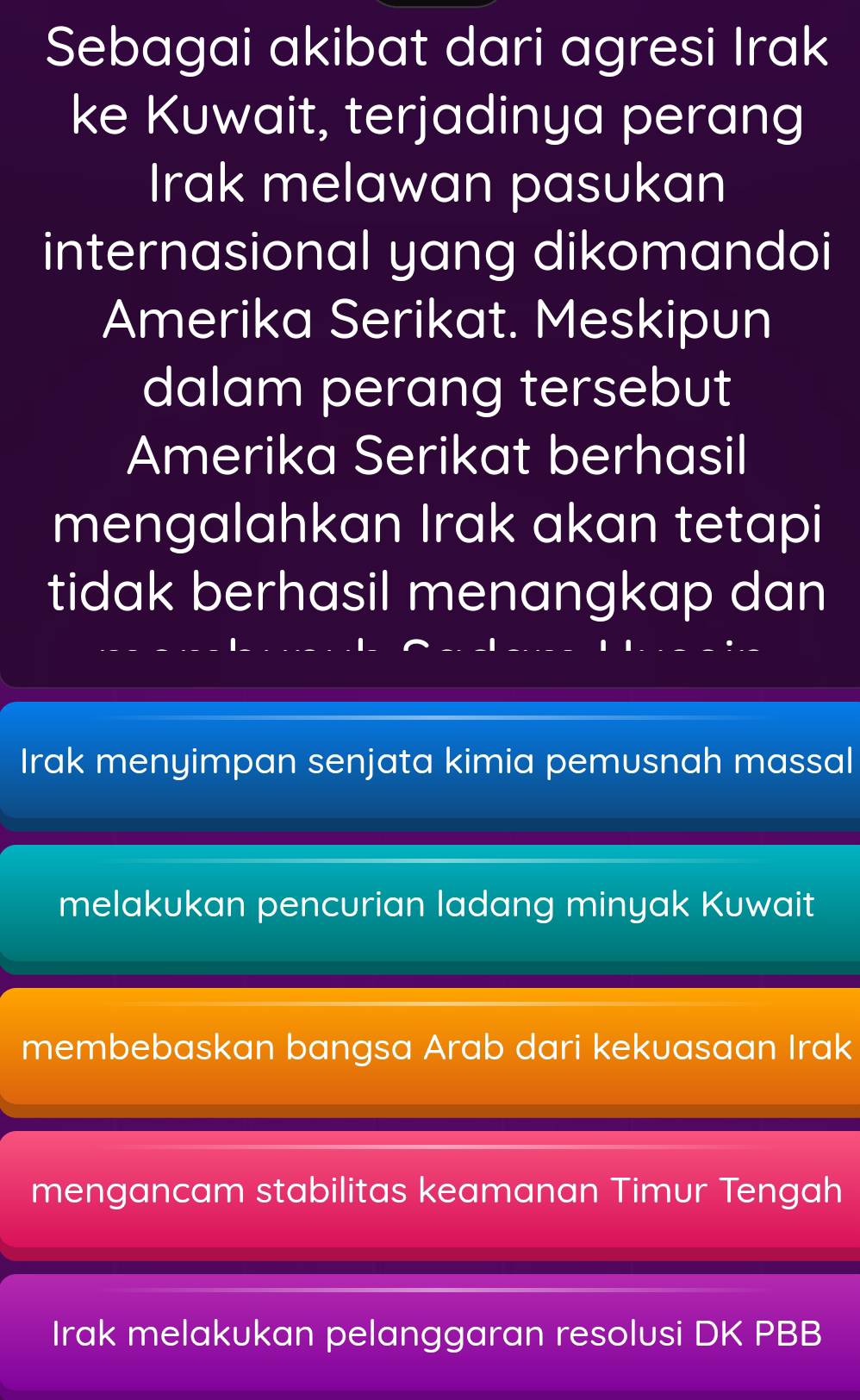 Sebagai akibat dari agresi Irak
ke Kuwait, terjadinya perang
Irak melawan pasukan
internasional yang dikomandoi
Amerika Serikat. Meskipun
dalam perang tersebut
Amerika Serikat berhasil
mengalahkan Irak akan tetapi
tidak berhasil menangkap dan
Irak menyimpan senjata kimia pemusnah massal
melakukan pencurian ladang minyak Kuwait
membebaskan bangsa Arab dari kekuasaan Irak
mengancam stabilitas keamanan Timur Tengah
Irak melakukan pelanggaran resolusi DK PBB