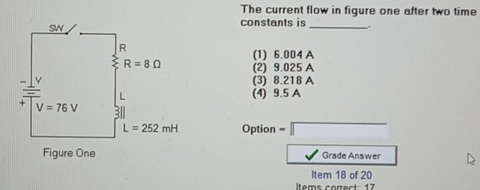 The current flow in figure one after two time
constants is _.
(1) 6.004 A
(2) 9.025 A
(3) 8.218 A
(4) 9.5 A
Option =□
Grade Answer
Item 18 of 20
Iltems correct: 17