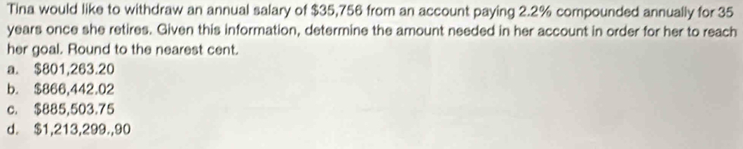 Tina would like to withdraw an annual salary of $35,756 from an account paying 2.2% compounded annually for 35
years once she retires. Given this information, determine the amount needed in her account in order for her to reach
her goal. Round to the nearest cent.
a. $801,263.20
b. $866,442.02
c. $885,503.75
d. $1,213,299.,90