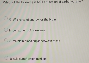 Which of the following is NOT a function of carbohydrates?
a) 1^(st) choice of energy for the brain
b) component of hormones
c) maintain blood sugar between meals
d) cell identification markers