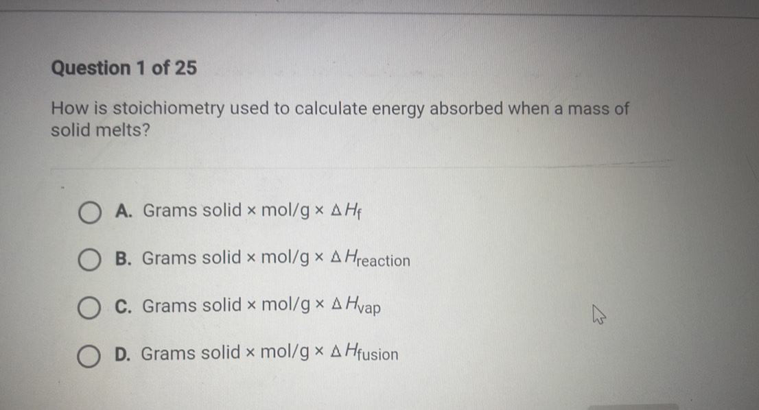 How is stoichiometry used to calculate energy absorbed when a mass of
solid melts?
A. Grams solid * mol/g* Delta H_f
B. Grams solid * mol/g* Delta H_1 eaction
C. Grams solid × m a 1/ g* △ H_Vap
D. Grams solid * mol/ g* Delta H_1 fusion