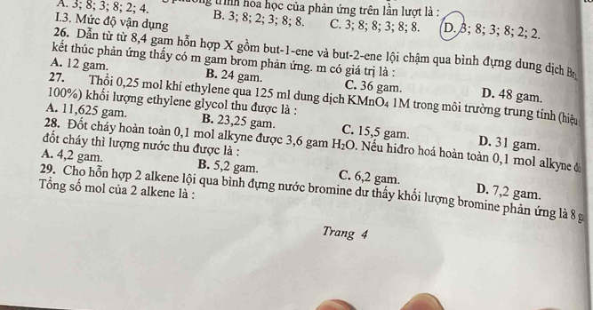 A. 3; 8; 3; 8; 2; 4. g trình hoa học của phản ứng trên lần lượt là :
B. 3; 8; 2; 3; 8; 8.
I.3. Mức độ vận dụng C. 3; 8; 8; 3; 8; 8. D. 3; 8; 3; 8; 2; 2.
26. Dẫn từ từ 8, 4 gam hỗn hợp X gồm but -1 -ene và but -2 -ene lội chậm qua bình đựng dung dịch Bộ
kết thúc phản ứng thấy có m gam brom phản ứng. m có giá trị là :
A. 12 gam. B. 24 gam. C. 36 gam. D. 48 gam.
27. Thổi 0,25 mol khí ethylene qua 125 ml dung dịch KMnO₄ 1M trong môi trường trung tính (hiệu
100%) khối lượng ethylene glycol thu được là :
A. 11,625 gam. B. 23,25 gam. C. 15,5 gam. D. 31 gam.
28. Đốt cháy hoàn toàn 0, 1 mol alkyne được 3,6 gam H_2O. Nếu hiđro hoá hoàn toàn 0,1 mol alkyne đ
đốt cháy thì lượng nước thu được là :
A. 4, 2 gam. B. 5,2 gam. C. 6, 2 gam.
29. Cho hỗn hợp 2 alkene lội qua bình đựng nước bromine dư thấy khối lượng bromine phản ứng là 8 g D. 7,2 gam.
Tổng số mol của 2 alkene là :
Trang 4