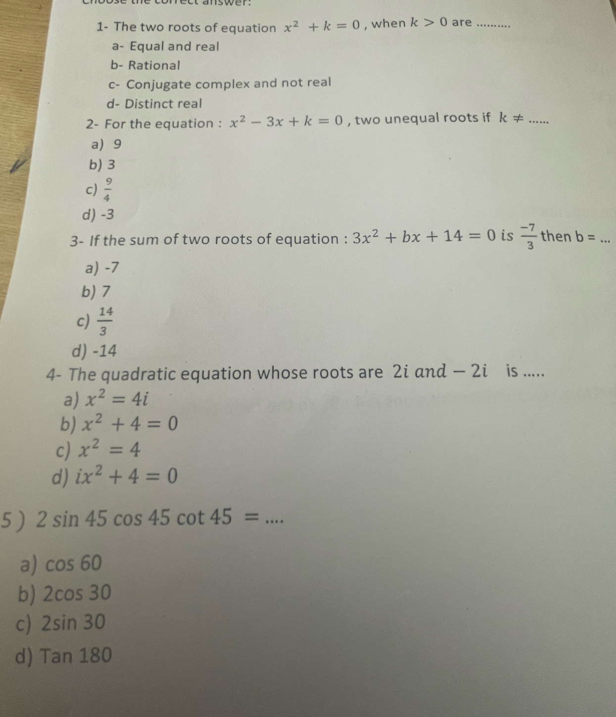 1- The two roots of equation x^2+k=0 , when k>0 are_
a- Equal and real
b- Rational
c- Conjugate complex and not real
d- Distinct real
2- For the equation : x^2-3x+k=0 , two unequal roots if k!= ... _
a 9
b) 3
c)  9/4 
d) -3
3- If the sum of two roots of equation : 3x^2+bx+14=0 is  (-7)/3  then b= _
a) -7
b) 7
c)  14/3 
d) -14
4- The quadratic equation whose roots are 2i and — 2i is .....
a) x^2=4i
b) x^2+4=0
c) x^2=4
d) ix^2+4=0
5 ) 2sin 45cos 45cot 45= _
a) cos 60
b) 2cos 30
c) 2sin 30
d) Tan180