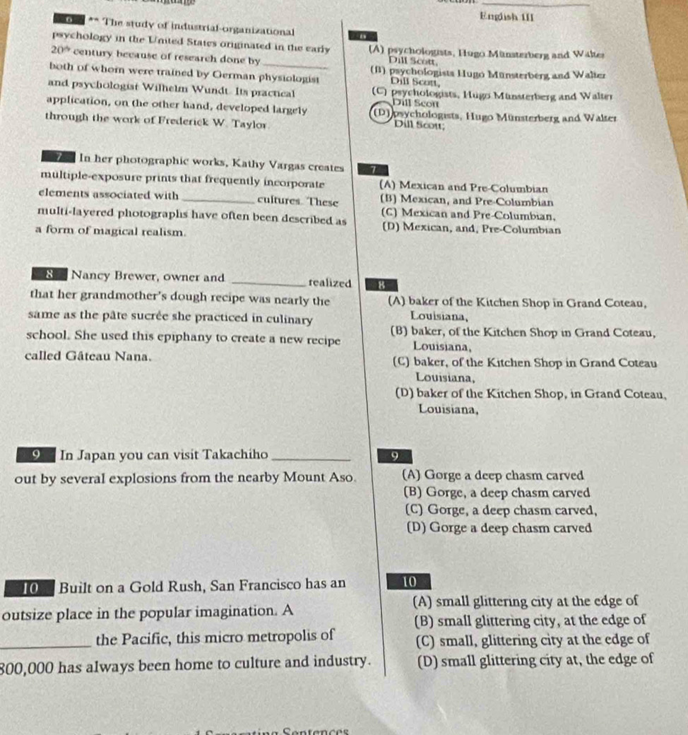 English III
** ** The study of industrial-organizational
_
psychology in the Unted States originated in the early (A) psychologists, Hugo Münsterberg and Waltes
20^(th) century because of research done by Dill Scott,
both of whom were trained by German physiologist (B) psychologists Hugo Münsterberg and Walter
Dill Scott,
and psychologist Wilhelm Wundt. Its practical (C) psychologists, Hugo Münsterberg and Walter
Dill Scot
application, on the other hand, developed largely (D)psychologists, Hugo Münsterberg and Walter
through the work of Frederick W. Taylor
Dill Scot
2 1 In her photographic works, Kathy Vargas creates 1
multiple-exposure prints that frequently incorporate (A) Mexican and Pre-Columbian
elements associated with _cultures. These (B) Mexican, and Pre-Columbian
(C) Mexican and Pre-Columbian,
multi-layered photographs have often been described as (D) Mexican, and, Pre-Columbian
a form of magical realism.
R e Nancy Brewer, owner and _realized 8
that her grandmother's dough recipe was nearly the (A) baker of the Kitchen Shop in Grand Cotean,
same as the pâte sucrée she practiced in culinary
Louisiana,
(B) baker, of the Kitchen Shop in Grand Coteau,
school. She used this epiphany to create a new recipe Louisiana,
called Gâteau Nana. (C) baker, of the Kitchen Shop in Grand Coteau
Louisiana,
(D) baker of the Kitchen Shop, in Grand Coteau,
Louisiana,
9 In Japan you can visit Takachiho _9
out by several explosions from the nearby Mount Aso. (A) Gorge a deep chasm carved
(B) Gorge, a deep chasm carved
(C) Gorge, a deep chasm carved,
(D) Gorge a deep chasm carved
10 Built on a Gold Rush, San Francisco has an 10
(A) small glittering city at the edge of
outsize place in the popular imagination. A
(B) small glittering city, at the edge of
_the Pacific, this micro metropolis of (C) small, glittering city at the edge of
800,000 has always been home to culture and industry. (D) small glittering city at, the edge of