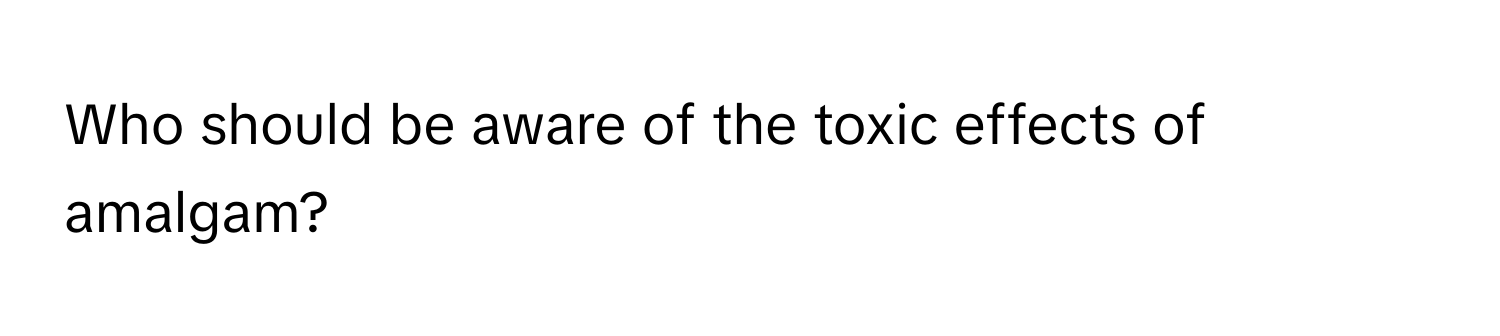 Who should be aware of the toxic effects of amalgam?