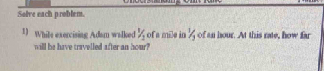 Solve each problem. 
1) While exercising Adam walked 1/2 of a mile in % of an hour. At this rate, how far 
will he have travelled after an hour?