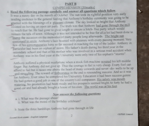 COMPREHENSION [30marks] 
4. Read the following passage carefully and answer all questions which follow 
It was a sunny day in the month of October. The sun took its rightful position very early 
lending credence to the general feeling that Anthony's birthday ceremony was going to be 
greeted with the blessings of a pleasant climate. The sky looked so bright that Anthony 
insisted on having an open air party. The truth was that Anthony had gone through the mill 
to reach that far. He had gone to great length to ensure a hitch- free party which would 
remain the talk of town. Although it was not intended to be free for all,a lot had been done to 
stamp the occasion on the memories of many people long afterwards. The bright sun 
continued to smile. Anthony's face beamed with pleasure with every passing moment. Very 
few of his contemporaries have so far succeed in reaching the top of the ladder. Anthony in 
particular had been an orphan of storm. His father's death during his third year in the 
secondary school and that of his mother who was involved in a serious road accident when 
Anthony was in his final year at the University were only two of his orphan's "storms". 
Anthony suffered a physical misfortune when a stock fish machine severed his left middle 
finger. But Anthony did not give up. Thus the courage to fail is very cheap. Every fool can 
afford to fail but it raises one above the head of many cowards and never -do- wells to be up 
and struggling. The reward of forbearance in the end is resounding success. And so it was 
for Anthony, Ever since he completed his University Education it had been success galore 
He had gotten a good job in one of the country's oil companies. His salary was mouth 
watering, his promotion had been steady and his prospects seemed bright At forty he had a 
good car and had already bought a house of his own. The world was at his feet 
Now answer the following questions 
a. i. What was the passage about? 
ii. What was the mood of the birthday celebrant? 
b. State the three hardships Anthony had gone through in life 
Second Mock exams - English Language 2 CEPME Limited