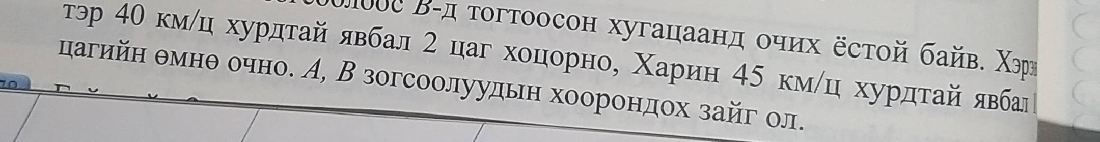 Πουε Β-д τοгтоосон хугацаанд οчих ёстой байв. Χэрη 
тэр 4θ кмίц хурдτайявбал 2 цаг хοоцорно, Χарин 45 кмίц хурдτайявба 
цагийн θмнθ очно. А, В зогсоолуудьн хоорондох зайг ол.