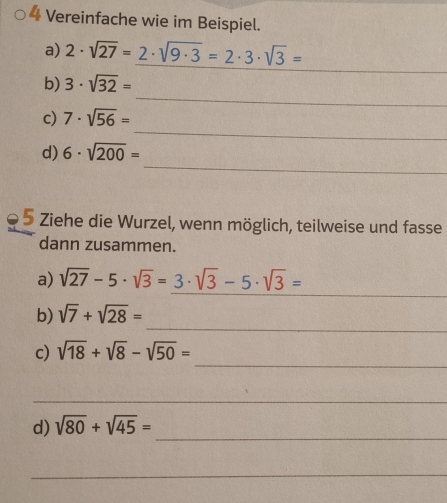 Vereinfache wie im Beispiel. 
a) 2· sqrt(27)=2· sqrt(9· 3)=2· 3· sqrt(3)=
_ 
_ 
b) 3· sqrt(32)=
_ 
c) 7· sqrt(56)=
_ 
d) 6· sqrt(200)=
5 Ziehe die Wurzel, wenn möglich, teilweise und fasse 
dann zusammen. 
_ 
a) sqrt(27)-5· sqrt(3)=3· sqrt(3)-5· sqrt(3)=
_ 
b) sqrt(7)+sqrt(28)=
_ 
c) sqrt(18)+sqrt(8)-sqrt(50)=
_ 
_ 
d) sqrt(80)+sqrt(45)=
_