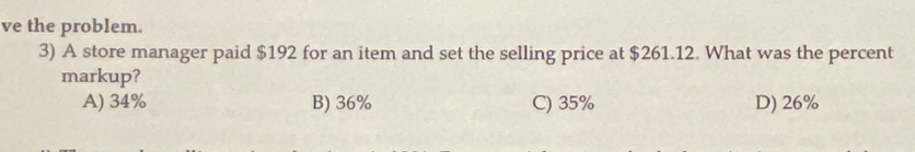 ve the problem.
3) A store manager paid $192 for an item and set the selling price at $261.12. What was the percent
markup?
A) 34% B) 36% C) 35% D) 26%