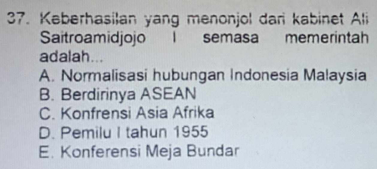 Keberhasilan yang menonjol dani kabinet Ali
Saitroamidjojo I semasa memerintah
adalah...
A. Normalisasi hubungan Indonesia Malaysia
B. Berdirinya ASEAN
C. Konfrensi Asia Afrika
D. Pemilu I tahun 1955
E. Konferensi Meja Bundar