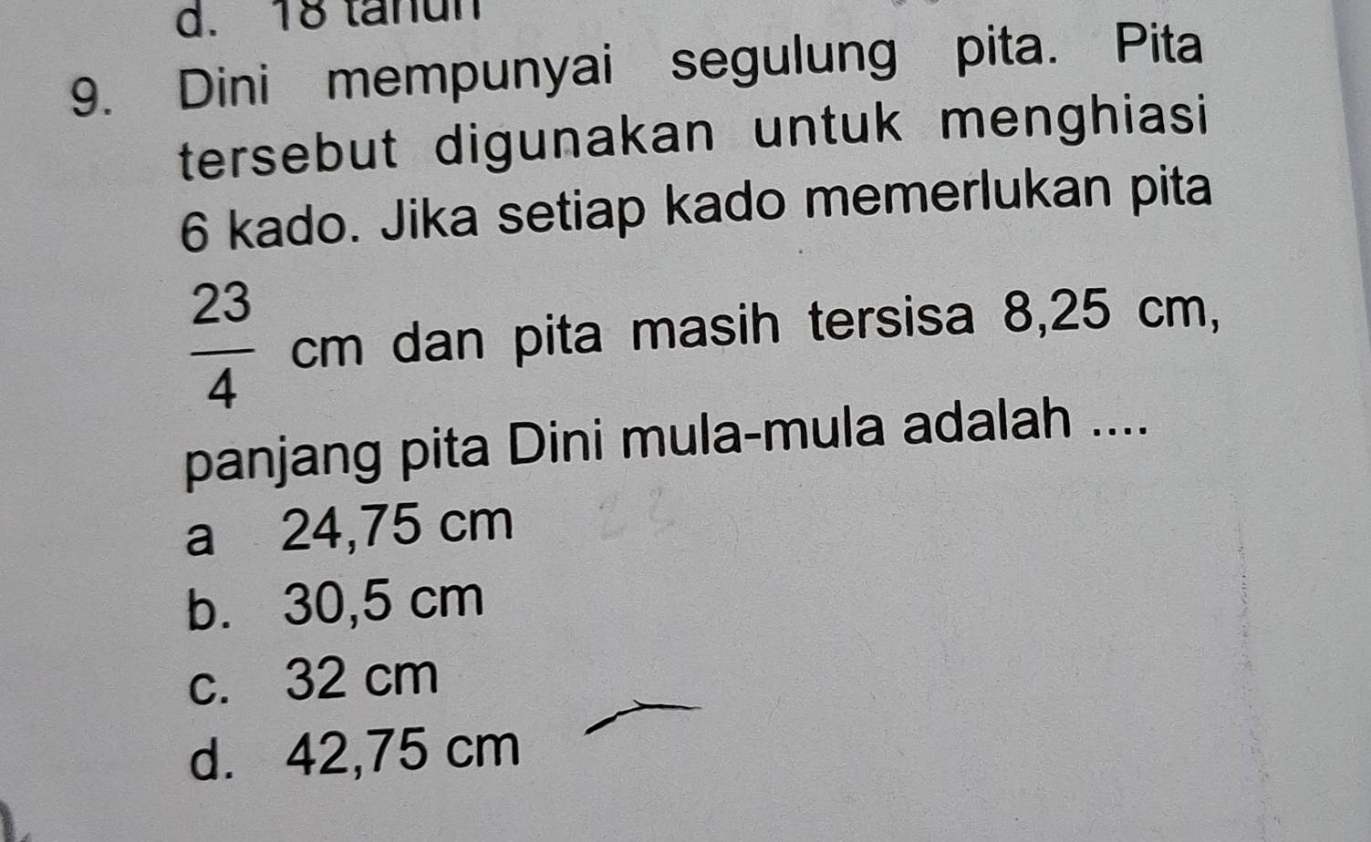 d. 18 tanun
9. Dini mempunyai segulung pita. Pita
tersebut digunakan untuk menghiasi
6 kado. Jika setiap kado memerlukan pita
 23/4  cn n dan pita masih tersisa 8,25 cm,
panjang pita Dini mula-mula adalah ....
a 24,75 cm
b. 30,5 cm
c. 32 cm
d. 42,75 cm