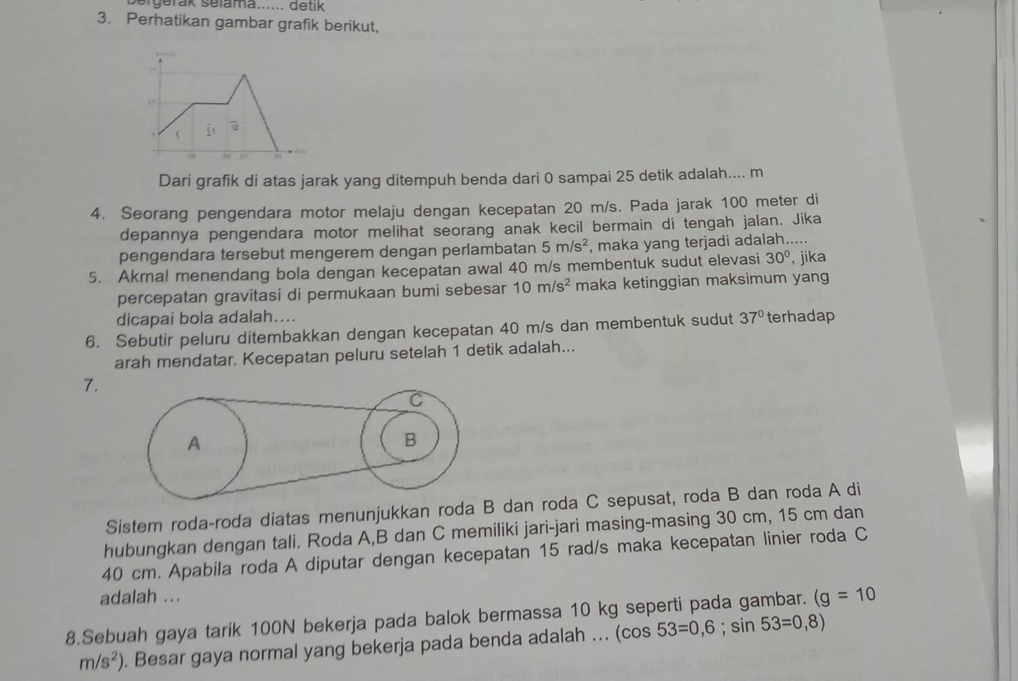 bergerak selama...... detik
3. Perhatikan gambar grafik berikut,
Dari grafik di atas jarak yang ditempuh benda dari 0 sampai 25 detik adalah.... m
4. Seorang pengendara motor melaju dengan kecepatan 20 m/s. Pada jarak 100 meter di
depannya pengendara motor melihat seorang anak kecil bermain di tengah jalan. Jika
pengendara tersebut mengerem dengan perlambatan 5m/s^2 , maka yang terjadi adalah.....
5. Akmal menendang bola dengan kecepatan awal 40 m/s membentuk sudut elevasi 30° , jika
percepatan gravitasi di permukaan bumi sebesar 10m/s^2 maka ketinggian maksimum yang
dicapai bola adalah....
6. Sebutir peluru ditembakkan dengan kecepatan 40 m/s dan membentuk sudut 37° terhadap
arah mendatar. Kecepatan peluru setelah 1 detik adalah...
7.
Sistem roda-roda diatas menunjukkan roda B dan roda C sepusat, roda B dan roda A di
hubungkan dengan tali. Roda A,B dan C memiliki jari-jari masing-masing 30 cm, 15 cm dan
40 cm. Apabila roda A diputar dengan kecepatan 15 rad/s maka kecepatan linier roda C
adalah ...
8.Sebuah gaya tarik 100N bekerja pada balok bermassa 10 kg seperti pada gambar. (g=10
m/s^2). Besar gaya normal yang bekerja pada benda adalah ... (cos 53=0,6;sin 53=0,8)