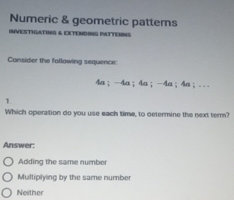 Numeric & geometric patterns
INVESTIGATING & EXTENDING PATTERNS
Consider the following sequence:
4a；-4a ；4a； -4a ；4a；. . .
1.
Which operation do you use each time, to determine the next term?
Answer:
Adding the same number
Multiplying by the same number
Neither