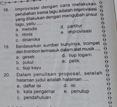 Improvisasi dengan cara melakukan
perubahan irama lagu adalah improvisasi
yang dilakukan dengan mengubah unsur
lagu, yaitu ....
a. melodis d. partitur
b. ritmis e. improvisasi
c. dinamika
19. Berdasarkan sumber bunyinya, trompet
dan trombon termasuk dalam alat musik ....
a. gesek d. tiup logam
b. pukul e. petik
c. tiup kayu
20. Dalam penulisan proposal, setelah
halaman judul adalah halaman ....
a. daftar isi d. isi
b. kata pengantar e. penutup
c. pendahuluan