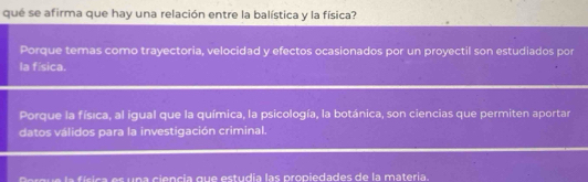 qué se afirma que hay una relación entre la balística y la física?
Porque temas como trayectoria, velocidad y efectos ocasionados por un proyectil son estudiados por
la física.
Porque la física, al igual que la química, la psicología, la botánica, son ciencias que permiten aportar
datos válidos para la investigación criminal.
í c s n a cie n cia qu e estudia las propiedades de la materia.