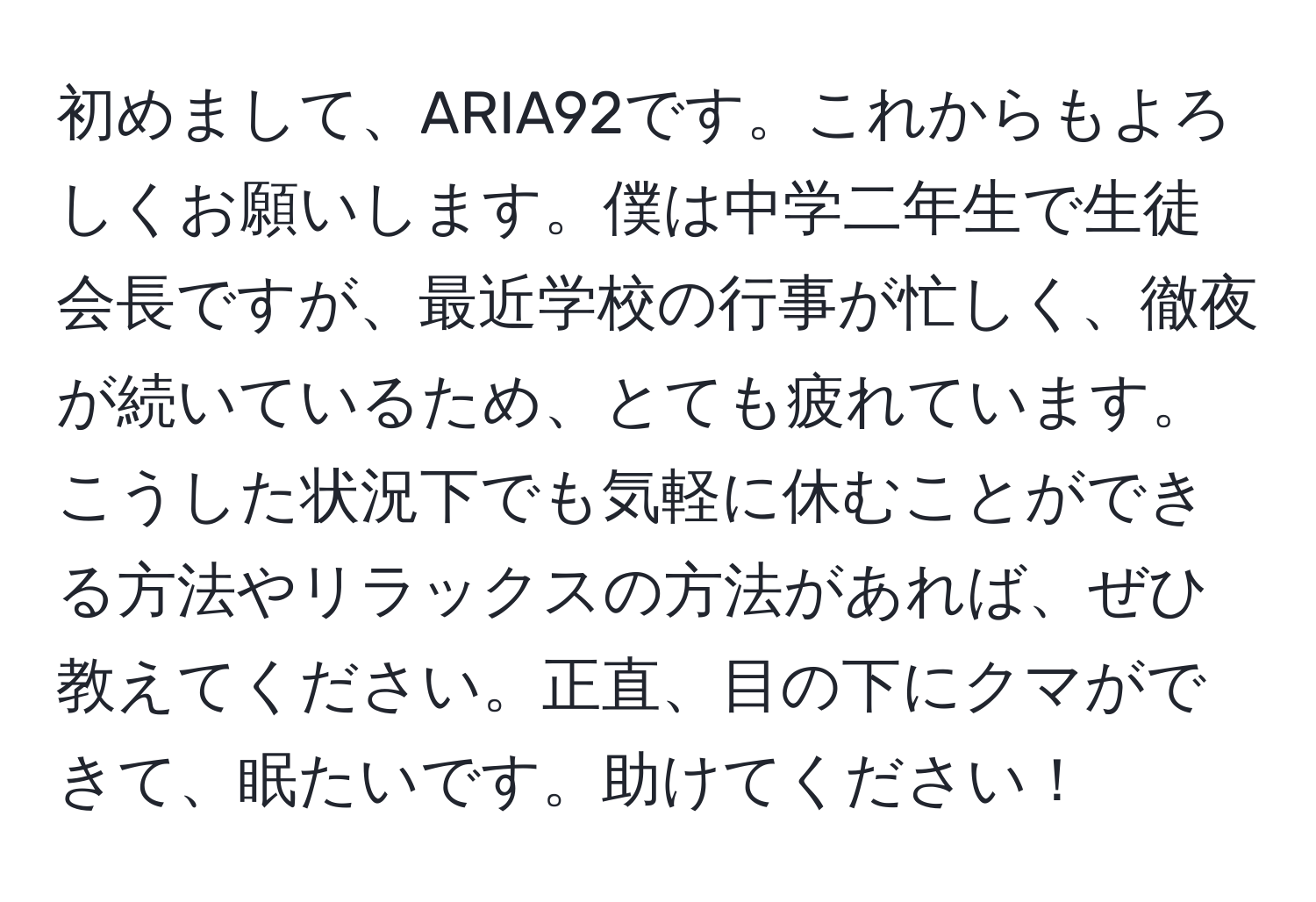 初めまして、ARIA92です。これからもよろしくお願いします。僕は中学二年生で生徒会長ですが、最近学校の行事が忙しく、徹夜が続いているため、とても疲れています。こうした状況下でも気軽に休むことができる方法やリラックスの方法があれば、ぜひ教えてください。正直、目の下にクマができて、眠たいです。助けてください！