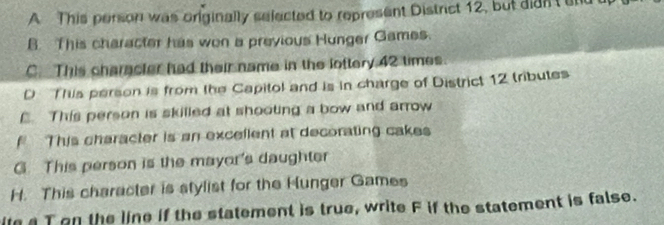 A This person was originally selected to represent District 12, but didn't and
B. This character has won a previous Hunger Games.
C. This character had their name in the lottery 42 times.
D This person is from the Capitol and is in charge of District 12 tributes
E. This person is skilled at shooting a bow and arrow
This character is an excellent at decorating cakes
G. This person is the mayor's daughter
H. This character is stylist for the Hunger Games
ita T on the line if the statement is true, write F if the statement is false.