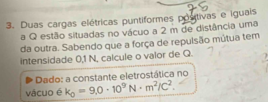 Duas cargas elétricas puntiformes positivas e iguais 
a Q estão situadas no vácuo a 2 m de distância uma 
da outra. Sabendo que a força de repulsão mútua tem 
intensidade 0,1 N, calcule o valor de Q. 
Dado: a constante eletrostática no 
vácuo é k_0=9,0· 10^9N· m^2/C^2.