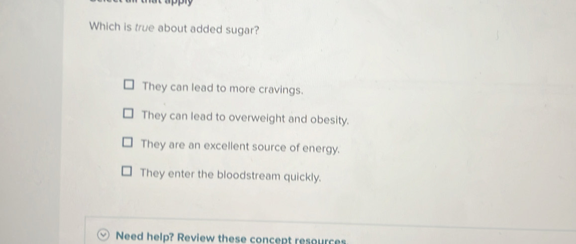 ppry
Which is true about added sugar?
They can lead to more cravings.
They can lead to overweight and obesity.
They are an excellent source of energy.
They enter the bloodstream quickly.
Need help? Review these concept resources