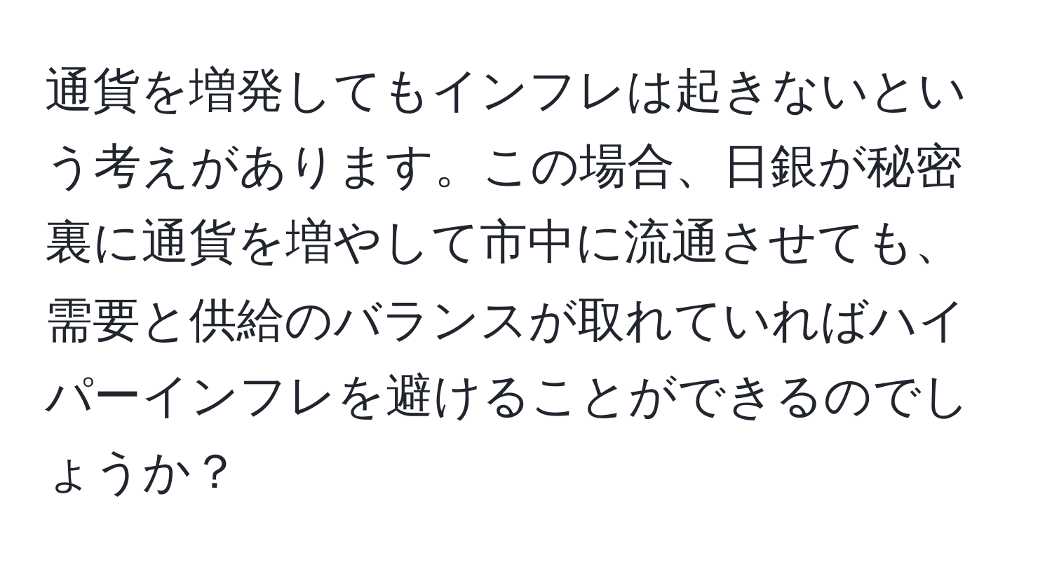 通貨を増発してもインフレは起きないという考えがあります。この場合、日銀が秘密裏に通貨を増やして市中に流通させても、需要と供給のバランスが取れていればハイパーインフレを避けることができるのでしょうか？