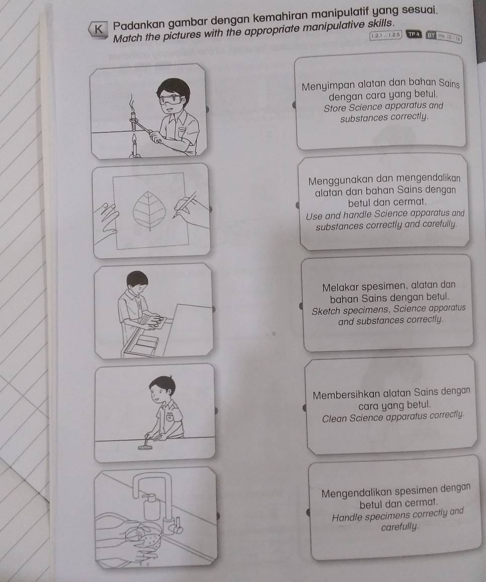 Padankan gambar dengan kemahiran manipulatif yang sesuai. 
Match the pictures with the appropriate manipulative skills.
2.1 12.5 TP 4 BT 10.32=10
Menyimpan alatan dan bahan Sains 
dengan cara yang betul. 
Store Science apparatus and 
substances correctly. 
Menggunakan dan mengendalikan 
alatan dan bahan Sains dengan 
betul dan cermat. 
Use and handle Science apparatus and 
substances correctly and carefully. 
Melakar spesimen, alatan dan 
bahan Sains dengan betul. 
Sketch specimens, Science apparatus 
and substances correctly. 
Membersihkan alatan Sains dengan 
cara yang betul. 
Clean Science apparatus correctly. 
Mengendalikan spesimen dengan 
betul dan cermat. 
Handle specimens correctly and 
carefully.