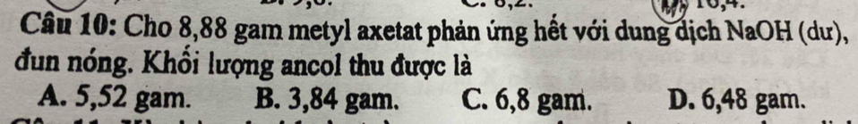 16,4.
Câu 10: Cho 8,88 gam metyl axetat phản ứng hết với dung dịch NaOH (dư),
đun nóng. Khổi lượng ancol thu được là
A. 5,52 gam. B. 3,84 gam. C. 6,8 gam. D. 6,48 gam.