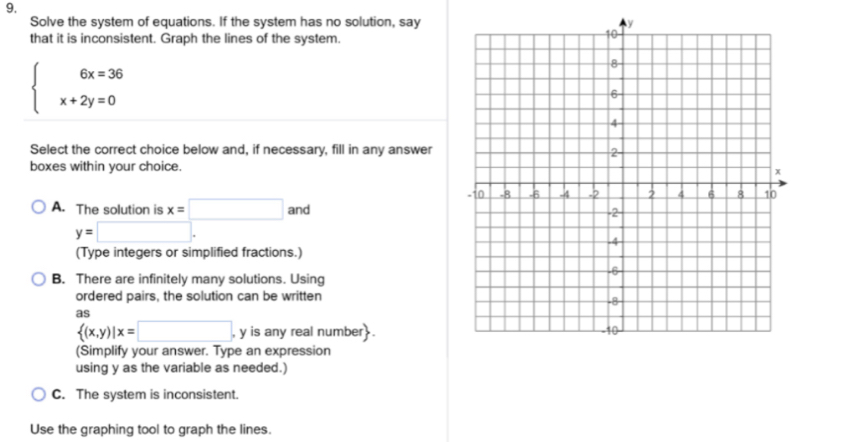 Solve the system of equations. If the system has no solution, say
that it is inconsistent. Graph the lines of the system.
beginarrayl 6x=36 x+2y=0endarray.
Select the correct choice below and, if necessary, fill in any answer
boxes within your choice.
A. The solution is x=□ and
y=□. 
(Type integers or simplified fractions.)
B. There are infinitely many solutions. Using
ordered pairs, the solution can be written
as
 (x,y)|x=□ , y is any real number .
(Simplify your answer. Type an expression
using y as the variable as needed.)
C. The system is inconsistent.
Use the graphing tool to graph the lines.