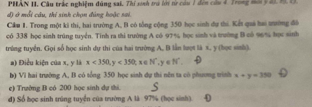 PHẢN II. Câu trắc nghiệm đúng sai. Thi sinh trả lời từ câu 1 đến cứu 4. Trong mơ y đ). M. C.
d) ở mỗi câu, thi sinh chọn đúng hoặc sai.
Câu 1. Trong một kì thi, hai trường A, B có tổng cộng 350 học sinh dự thi. Kết quả hai tưường đô
có 338 học sinh trúng tuyển. Tính ra thi trường A có 97% học sinh và trường B có 96% học sinh
trúng tuyển. Gọi số học sinh dự thi của hai trưởng A, B làn lượt là x, y (học sinh).
a) Điều kiện của x, y là x<350</tex>, y<350</tex>; x∈ N^*, y∈ N^*. 
b) Vì hai trường A, B có tổng 350 học sinh dự thi nên ta có phương trình x+y=350
c) Trưởng B có 200 học sinh dự thi.
d) Số học sinh trúng tuyển của trường A là 97% (học sinh). Đ