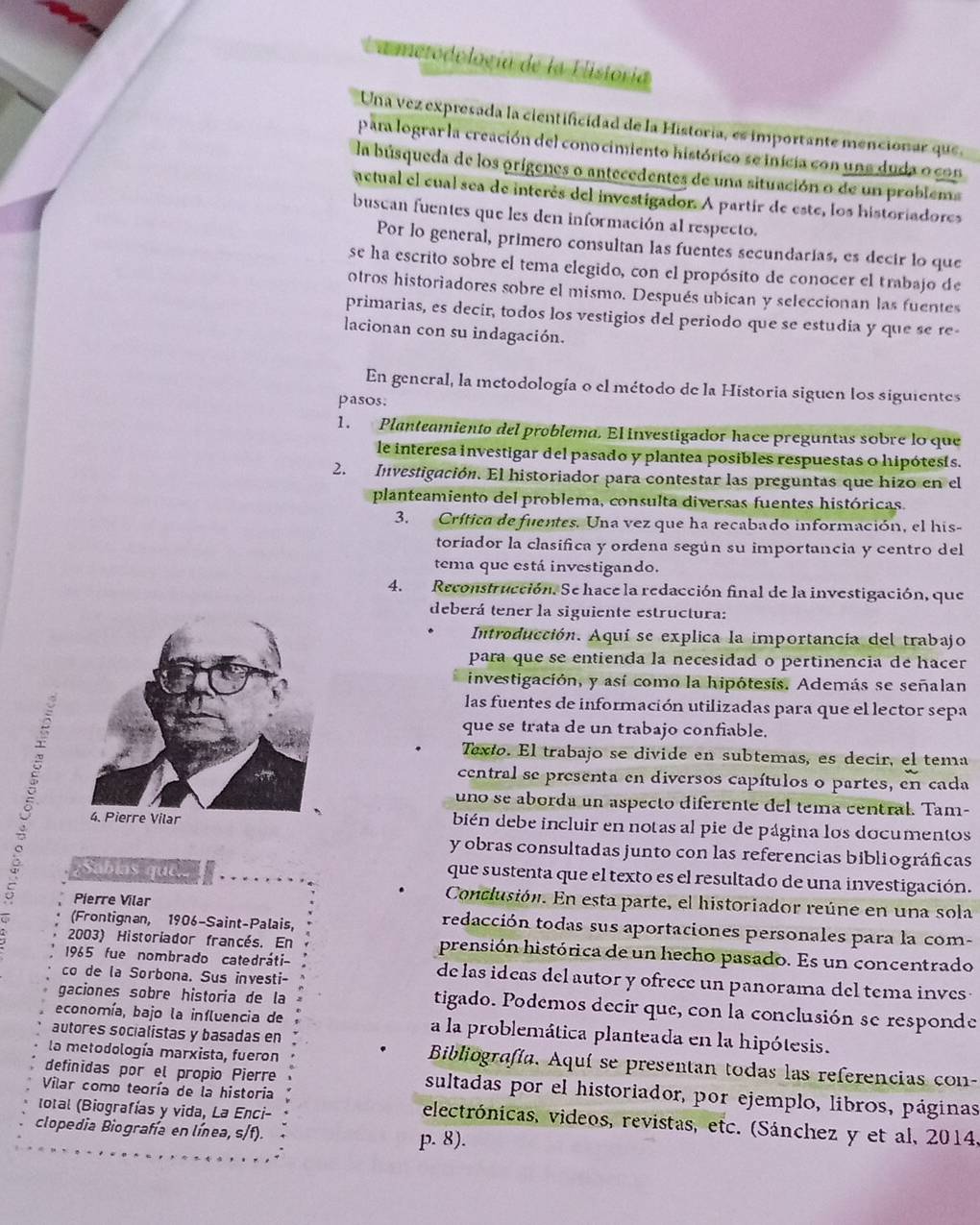 Lametodología de la Historia
Una vez expresada la cientificidad de la Historia, es importante mencionar que
para lograr la creación del conocimiento histórico se inicia con una duda o con
la búsqueda de los orígenes o antecedentes de una situación o de un problema
actual el cual sea de interés del investigador. A partír de este, los historiadores
buscan fuentes que les den información al respecto.
Por lo general, primero consultan las fuentes secundarías, es decir lo que
se ha escrito sobre el tema elegido, con el propósito de conocer el trabajo de
otros historiadores sobre el mismo. Después ubican y seleccionan las fuentes
primarias, es decír, todos los vestigios del periodo que se estudia y que se re-
lacionan con su indagación.
En general, la metodología o el método de la Historia siguen los siguientes
pasos.
1. Planteamiento del problema. El investigador hace preguntas sobre lo que
le interesa investigar del pasado y plantea posibles respuestas o hipótesís.
2. Investigación. El historiador para contestar las preguntas que hizo en el
planteamiento del problema, consulta diversas fuentes históricas.
3. Crítica de fuentes. Una vez que ha recabado información, el his-
toriador la clasifica y ordena según su importancia y centro del
tema que está investigando.
4. Reconstrucción. Se hace la redacción final de la investigación, que
deberá tener la siguiente estructura:
Introducción. Aquí se explica la importancia del trabajo
para que se entienda la necesidad o pertinencia de hacer
investigación, y así como la hipótesis. Además se señalan
las fuentes de información utilizadas para que el lector sepa
que se trata de un trabajo confiable.
Texto. El trabajo se divide en subtemas, es decir, el tema
central se presenta en diversos capítulos o partes, en cada
uno se aborda un aspecto diferente del tema central. Tam-
4. Pierre Vilar bién debe incluir en notas al pie de página los documentos
y obras consultadas junto con las referencias bibliográficas
¿Sábías que..
que sustenta que el texto es el resultado de una investigación.
Conclusión. En esta parte, el historiador reúne en una sola
Pierre Vilar redacción todas sus aportaciones personales para la com-
(Frontignan, 1906-Saint-Palais,
2003) Historiador francés. En prensión histórica de un hecho pasado. Es un concentrado
1965 fue nombrado catedráti- de las ideas del autor y ofrece un panorama del tema inves 
co de la Sorbona. Sus investi-
gaciones sobre historia de la tigado. Podemos decir que, con la conclusión se responde
economía, bajo la influencia de a la problemática planteada en la hipótesis.
la metodología marxista, fueron
autores socialistas y basadas en Bibliografía. Aquí se presentan todas las referencias con-
definidas por el propio Pierré sultadas por el historiador, por ejemplo, libros, páginas
total (Biografías y vida, La Enci-
Vilar como teoría de la historia electrónicas, videos, revistas, etc. (Sánchez y et al, 2014,
clopedia Biografía en línea, s/f). p. 8).