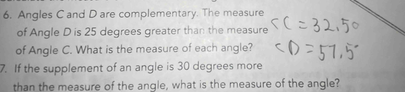 Angles C and D are complementary. The measure 
of Angle D is 25 degrees greater than the measure 
of Angle C. What is the measure of each angle? 
7. If the supplement of an angle is 30 degrees more 
than the measure of the angle, what is the measure of the angle?