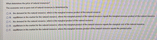 What detremines the price of natural msources?
The economic rent or pere rent of natural resources is determined by
A. the derand for the natural resource, which is the marginal revenue product of the natural resource
B. equilibrium in the market for the natural resource, where the marginal product of the natural resource equals the marginal revesue preduct of the natural resource.
C. the demand for the natural resource, which is the marginal product of the natural ressurce.
D. equilibrium in the market for the natural resource, where the marginal product of the natural resource equals the marginal cost of the natural ressurce.
E. equillibrium in the market for the natural resource, where the marginal revenue product of the natural resource equals the product price