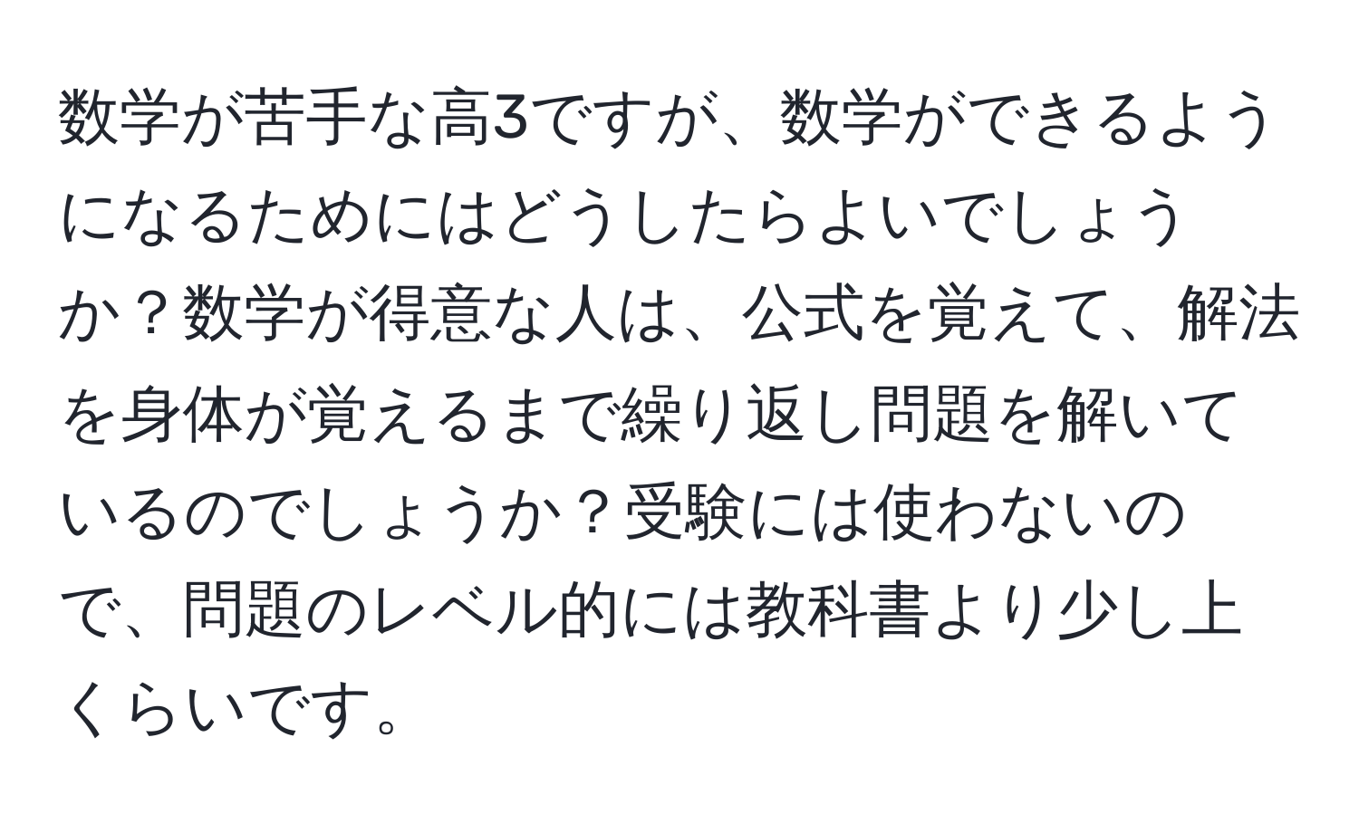 数学が苦手な高3ですが、数学ができるようになるためにはどうしたらよいでしょうか？数学が得意な人は、公式を覚えて、解法を身体が覚えるまで繰り返し問題を解いているのでしょうか？受験には使わないので、問題のレベル的には教科書より少し上くらいです。