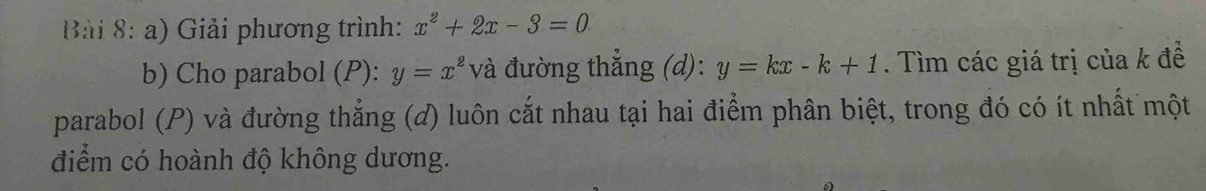 Giải phương trình: x^2+2x-3=0
b) Cho parabol (P): y=x^2 và đường thắng (d): y=kx-k+1. Tìm các giá trị của k đề
parabol (P) và đường thắng (đ) luôn cắt nhau tại hai điểm phân biệt, trong đó có ít nhất một
điểm có hoành độ không dương.